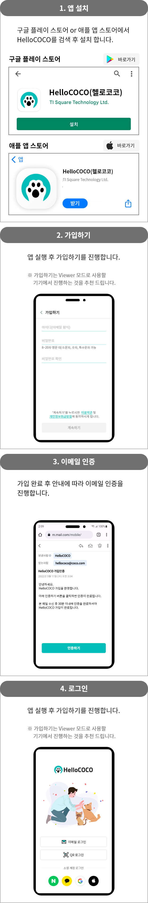 1.앱 설치 : 구글 플레이 스토어 or 애플 앱 스토어에서 HelloCOCO를 검색 후 설치 합니다. 2.가입하기 : 앱 실행 후 가입하기를 진행합니다. ※ 가입하기는 Viewer 모드로 사용할 기기에서 진행하는 것을 추천 드립니다. 3.이메일 인증 : 구글 플레이 스토어 or 애플 앱 스토어에서 HelloCOCO를 검색 후 설치 합니다. 4.로그인 : 앱 실행 후 가입하기를 진행합니다.※ 가입하기는 Viewer 모드로 사용할 기기에서 진행하는 것을 추천 드립니다.